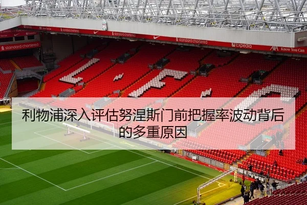 利物浦深入评估努涅斯门前把握率波动背后的多重原因